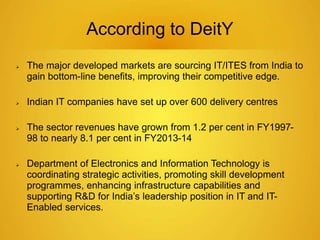 According to DeitY 
 The major developed markets are sourcing IT/ITES from India to 
gain bottom-line benefits, improving their competitive edge. 
 Indian IT companies have set up over 600 delivery centres 
 The sector revenues have grown from 1.2 per cent in FY1997- 
98 to nearly 8.1 per cent in FY2013-14 
 Department of Electronics and Information Technology is 
coordinating strategic activities, promoting skill development 
programmes, enhancing infrastructure capabilities and 
supporting R&D for India’s leadership position in IT and IT-Enabled 
services. 
 