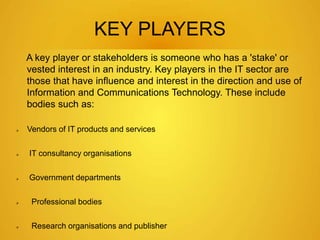 KEY PLAYERS 
A key player or stakeholders is someone who has a 'stake' or 
vested interest in an industry. Key players in the IT sector are 
those that have influence and interest in the direction and use of 
Information and Communications Technology. These include 
bodies such as: 
 Vendors of IT products and services 
 IT consultancy organisations 
 Government departments 
 Professional bodies 
 Research organisations and publisher 
 
