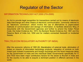 Regulator of the Sector 
INFORMATION TECHNOLOGY ACT,2000 (ITA-2000) 
An Act to provide legal recognition for transactions carried out by means of electronic 
data interchange and other means of electronic communication, commonly referred to 
as "electronic commerce", which involve the use of alternatives to paper-based 
methods of communication and storage of information, to facilitate electronic filing of 
documents with the Government agencies and further to amend the Indian Penal 
Code, the Indian Evidence Act, 1872, the Bankers' Books Evidence Act, 1891 and the 
Reserve Bank of India Act, 1934 and for matters connected therewith or incidental 
thereto. 
TRAI (TELECOM REGULATORY AUTHORITY OF INDIA) 
After the economic reforms of 1991-92, liberalization of external trade, elimination of 
duties on imports of information technology products, relaxation of controls on both 
inward and outward investments and foreign exchange and the fiscal measures taken 
by the Government of India and the individual State Governments specifically for IT 
and ITES have been major contributory factors for the sector to flourish in India and 
for the country to be able to acquire a dominant position in offshore services in the 
world. 
 