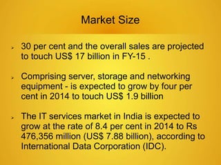Market Size 
 30 per cent and the overall sales are projected 
to touch US$ 17 billion in FY-15 . 
 Comprising server, storage and networking 
equipment - is expected to grow by four per 
cent in 2014 to touch US$ 1.9 billion 
 The IT services market in India is expected to 
grow at the rate of 8.4 per cent in 2014 to Rs 
476,356 million (US$ 7.88 billion), according to 
International Data Corporation (IDC). 
 