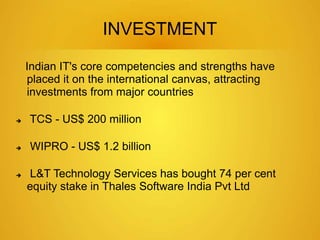 INVESTMENT 
Indian IT's core competencies and strengths have 
placed it on the international canvas, attracting 
investments from major countries 
 TCS - US$ 200 million 
 WIPRO - US$ 1.2 billion 
 L&T Technology Services has bought 74 per cent 
equity stake in Thales Software India Pvt Ltd 
 