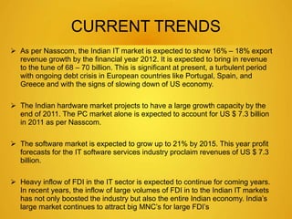 CURRENT TRENDS 
 As per Nasscom, the Indian IT market is expected to show 16% – 18% export 
revenue growth by the financial year 2012. It is expected to bring in revenue 
to the tune of 68 – 70 billion. This is significant at present, a turbulent period 
with ongoing debt crisis in European countries like Portugal, Spain, and 
Greece and with the signs of slowing down of US economy. 
 The Indian hardware market projects to have a large growth capacity by the 
end of 2011. The PC market alone is expected to account for US $ 7.3 billion 
in 2011 as per Nasscom. 
 The software market is expected to grow up to 21% by 2015. This year profit 
forecasts for the IT software services industry proclaim revenues of US $ 7.3 
billion. 
 Heavy inflow of FDI in the IT sector is expected to continue for coming years. 
In recent years, the inflow of large volumes of FDI in to the Indian IT markets 
has not only boosted the industry but also the entire Indian economy. India’s 
large market continues to attract big MNC’s for large FDI’s 
 