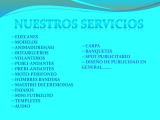 ∞EDECANES
∞MODELOS
∞ANIMADORES(AS)
∞BOTARGUEROS
∞VOLANTEROS
∞PUBLI-ANDANTES
∞PRERI-ANDANTES
∞MOTO-PERIFONEO
∞HOMBRES BANDERA
∞MAESTRO DECEREMONIAS
∞PAYASOS
∞MINI FUTBOLITO
∞TEMPLETES
∞AUDIO
∞CARPA
∞BANQUETES
∞SPOT PUBLICITARIO
∞DISEÑO DE PUBLICIDAD EN
GENERAL……..