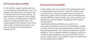 Oil Forced Air Natural (OFAN)
In this method, copper cooling coils are
mounted above the transformer core. The
copper coils will be fully immersed in the
oil. Along with the oil natural cooling, the
heat from the core passes to the copper
coils, and the circulating water inside the
copper coil takes away the heat. The
disadvantage of this method is that since
water enters inside the transformer any
kind of leakage will contaminate the
transformer oil.
Oil Forced Air Forced (OFAF)
In this method, the oil is cooled in the cooling plant using
air blast produced by the fans. These fans need not be
used all the time. During low loads, fans are turned off.
Hence the system will be similar to that of Oil Natural Air
natural (ONAN). At higher loads, the pumps and fans are
switched on, and the system changes to Oil Forced Air
Forced (OFAF).
Automated switching methods are used for this
conversion such that as soon as the temperature reaches
a certain level, the fans are automatically switched on by
the sensing elements. This method increases the system
efficiency. This is a flexible method of cooling in which up
to 50% of rating ONAN can be used, and OFAF can be
used for higher loads. This method is used in transformers
having ratings above 30MVA.
 