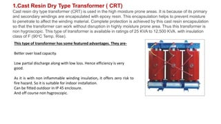 1.Cast Resin Dry Type Transformer ( CRT)
Cast resin dry type transformer (CRT) is used in the high moisture prone areas. It is because of its primary
and secondary windings are encapsulated with epoxy resin. This encapsulation helps to prevent moisture
to penetrate to affect the winding material. Complete protection is achieved by this cast resin encapsulation
so that the transformer can work without disruption in highly moisture prone area. Thus this transformer is
non hygroscopic. This type of transformer is available in ratings of 25 KVA to 12,500 KVA. with insulation
class of F (90oC Temp. Rise).
This type of transformer has some featured advantages. They are-
Better over load capacity.
Low partial discharge along with low loss. Hence efficiency is very
good.
As it is with non inflammable winding insulation, it offers zero risk to
fire hazard. So it is suitable for indoor installation.
Can be fitted outdoor in IP 45 enclosure.
And off course non hygroscopic.
 