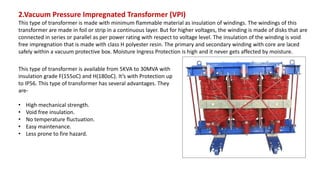 2.Vacuum Pressure Impregnated Transformer (VPI)
This type of transformer is made with minimum flammable material as insulation of windings. The windings of this
transformer are made in foil or strip in a continuous layer. But for higher voltages, the winding is made of disks that are
connected in series or parallel as per power rating with respect to voltage level. The insulation of the winding is void
free impregnation that is made with class H polyester resin. The primary and secondary winding with core are laced
safely within a vacuum protective box. Moisture Ingress Protection is high and it never gets affected by moisture.
This type of transformer is available from 5KVA to 30MVA with
insulation grade F(155oC) and H(180oC). It’s with Protection up
to IP56. This type of transformer has several advantages. They
are-
• High mechanical strength.
• Void free insulation.
• No temperature fluctuation.
• Easy maintenance.
• Less prone to fire hazard.
 