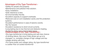 Advantages of Dry Type Transformer:-
•Safety for people and property.
•Maintenance and pollution-free solution.
•Easy installation.
•Side clearance is less.
•Environmentally friendly.
•Excellent capacity to support overloads.
•Reduced cost on civil installation works and fire protection
systems.
•Excellent performance in case of seismic events.
•No fire hazard.
•Excellent resistance to short circuit currents.
•Long lasting due to low thermal and dielectric heating.
•Suited for damp and contaminated areas.
Disadvantages of Dry Type Transformer:-
•Dry type transformer is long lasting and with less chance
of winding failure. But once it fails whole set up is to
changed, i.e. complete change of high voltage and low
voltage winding with limb.
•For same power and voltage rating, dry type transformer
is costlier than oil cooled transformer
 