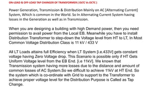ON-LOAD & OFF-LOAD TAP CHANGER OF TRANSFORMER ( OLTC Vs OCTC )
Power Generation, Transmission & Distribution Mainly on AC [Alternating Current]
System, Which is common in the World. So In Alternating Current System having
losses in the Generation as well as in Transmission.
When you are designing a building with high Demand power, then you need
permission to avail power from the Local EB. Meanwhile you have to install
Distribution Transformer to step-down the Voltage level from HT to LT, In Most
Common Voltage Distribution Class is 11 kV / 433 V
All LT Loads attains full Efficiency when LT System [i.e.433V] gets constant
voltage having Zero Voltage drop. This Scenario is possible only if HT Gets
Uniform Voltage level from the EB End. [i.e 11kV]. We known that
Transmission system having more losses due to the distance and amount of
common losses of AC System.So we difficult to achieve 11kV at HT End. So
the system which is co-ordinate with Grid to support to the Transformer to
achieve proper voltage level for the Distribution Purpose is Called as Tap
Change.
 