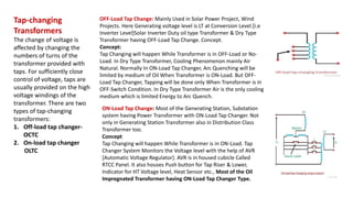 Tap-changing
Transformers
The change of voltage is
affected by changing the
numbers of turns of the
transformer provided with
taps. For sufficiently close
control of voltage, taps are
usually provided on the high
voltage windings of the
transformer. There are two
types of tap-changing
transformers:
1. Off-load tap changer-
OCTC
2. On-load tap changer
OLTC
OFF-Load Tap Change: Mainly Used in Solar Power Project, Wind
Projects. Here Generating voltage level is LT at Conversion Level.[i.e
Inverter Level]Solar Inverter Duty oil type Transformer & Dry Type
Transformer having OFF-Load Tap Change. Concept.
Concept:
Tap Changing will happen While Transformer is in OFF-Load or No-
Load. In Dry Type Transformer, Cooling Phenomenon mainly Air
Natural. Normally In ON-Load Tap Changer, Arc Quenching will be
limited by medium of Oil When Transformer is ON-Load. But OFF-
Load Tap Changer, Tapping will be done only When Transformer is in
OFF-Switch Condition. In Dry Type Transformer Air is the only cooling
medium which is limited Energy to Arc Quench.
ON-Load Tap Change: Most of the Generating Station, Substation
system having Power Transformer with ON-Load Tap Changer. Not
only in Generating Station Transformer also in Distribution Class
Transformer too.
Concept
Tap Changing will happen While Transformer is in ON-Load. Tap
Changer System Monitors the Voltage level with the help of AVR
[Automatic Voltage Regulator]. AVR is in housed cubicle Called
RTCC Panel. It also houses Push button for Tap Riser & Lower,
Indicator for HT Voltage level, Heat Sensor etc., Most of the Oil
Impregnated Transformer having ON-Load Tap Changer Type.
 