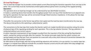On-Load Tap Changer :
The on-load tap-changer has to provide uninterrupted current flow during the transition operation from one tap to the
other. The current flow must be maintained uninterrupted without partial short-circuiting of the tapped winding.
Operation:-
The operation of an on-load tap-changer can be understood by two identifiable functions.
It implies a switching device that transfers the throughput power from one tap of the transformer to an adjacent one.
During this operation the two taps will be connected through fitted transition impedance. In this phase the two taps
will share the load current.
Thereafter the connection to the former tap will be interrupted and the load has been transferred to the new tap.
The device that performs this switching is called diverter switch.
The connections to the two taps that involve the diverter switch are maybe transferred one position along the series
of physical taps of the regulating winding for each operation. This is the tap selector function. The tap selection is
conducted without any current rupture.
A rather important improvement of tap-changers resulted from the invention of the fast acting flip-flop diverter
switch, named the Jantzen principle after the inventor. The Jantzen principle imply that the switch contacts are
spring-loaded and they flip over from one position to a new with only a very short interval of connection between the
two taps and through transition resistor.
An alternative to the principle with fast acting switching sequence and resistors is to use reactor. In a reactor type tap-
changer it is instead more difficult to break the circulative reactive current and this will rather limit step voltages but
it will works well at relatively high currents.
 