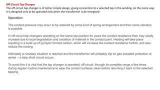 Off-Circuit Tap Changer
The off-circuit tap-changer is of rather simple design, giving connection to a selected tap in the winding. As the name says
it is designed only to be operated only when the transformer is de-energised.
Operation:
The contact pressure may occur to be retained by some kind of spring arrangement and then some vibration
is possible.
In off-circuit tap-changers operating on the same tap position for years the contact resistance then may slowly
increase due to local degradation and oxidation of material in the contact point. Heating will take place
resulting in a build up of pyrolytic formed carbon, which will increase the contact resistance further, and also
reduce the cooling.
Ultimately a runaway situation is reached and the transformer will probably trip on gas actuated protection or
worse – a step short circuit occurs.
To avoid this it is vital that the tap changer is operated, off circuit, through its complete range a few times
during regular routine maintenance to wipe the contact surfaces clean before returning it back to the selected
tapping.
 