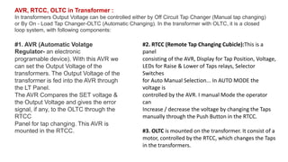 AVR, RTCC, OLTC in Transformer :
In transformers Output Voltage can be controlled either by Off Circuit Tap Changer (Manual tap changing)
or By On - Load Tap Changer-OLTC (Automatic Changing). In the transformer with OLTC, it is a closed
loop system, with following components:
#1. AVR (Automatic Volatge
Regulator- an electronic
programable device). With this AVR we
can set the Output Voltage of the
transformers. The Output Voltage of the
transformer is fed into the AVR through
the LT Panel.
The AVR Compares the SET voltage &
the Output Voltage and gives the error
signal, if any, to the OLTC through the
RTCC
Panel for tap changing. This AVR is
mounted in the RTCC.
#2. RTCC (Remote Tap Changing Cubicle):This is a
panel
consisting of the AVR, Display for Tap Position, Voltage,
LEDs for Raise & Lower of Taps relays, Selector
Switches
for Auto Manual Selection... In AUTO MODE the
voltage is
controlled by the AVR. I manual Mode the operator
can
Increase / decrease the voltage by changing the Taps
manually through the Push Button in the RTCC.
#3. OLTC is mounted on the transformer. It consist of a
motor, controlled by the RTCC, which changes the Taps
in the transformers.
 