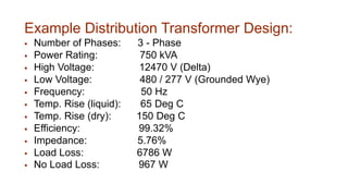 Example Distribution Transformer Design:
 Number of Phases: 3 - Phase
 Power Rating: 750 kVA
 High Voltage: 12470 V (Delta)
 Low Voltage: 480 / 277 V (Grounded Wye)
 Frequency: 50 Hz
 Temp. Rise (liquid): 65 Deg C
 Temp. Rise (dry): 150 Deg C
 Efficiency: 99.32%
 Impedance: 5.76%
 Load Loss: 6786 W
 No Load Loss: 967 W
 