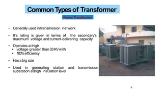 • Generally used intransmission network
• It’s rating is given in terms of the secondary's
maximum voltage andcurrent-delivering capacity
• Operates at high
• voltage greater than33KVwith
• 100%efficiency
• Hasabig size
• Used in generating station and transmission
substation athigh insulation level
CommonTypesof Transformer
PowerTransformer
28
 