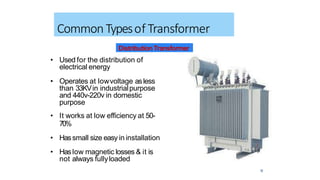 • Used for the distribution of
electrical energy
• Operates at lowvoltage asless
than 33KVin industrialpurpose
and 440v-220v in domestic
purpose
• It works at low efficiency at 50-
70%
• Hassmall size easy in installation
• Haslow magnetic losses & it is
not always fullyloaded
12
Common Typesof Transformer
DistributionTransformer
 