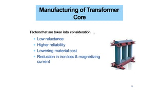 18
Manufacturing of Transformer
Core
Factorsthat are taken into consideration…..
 Low reluctance
 Higher reliability
 Lowering materialcost
 Reduction in iron loss & magnetizing
current
 