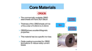  The commercially available CRGO
steel sheets will have 3%of Silicon
 Thickness ofthe CRGOsheets will be
of the order of 0.25mm to 0.33mm
 CRGOSshows excellentMagnetic
properties
 This material has low specific iron loss
 Oxide coating is provided for CRGO
laminations to reduce eddy current
losses
CoreMaterials
CRGOS
Steel
Hot Rolled
Steel(HRS)
ColdRolled
GrainOriented
Steel(CRGOS)
36
 