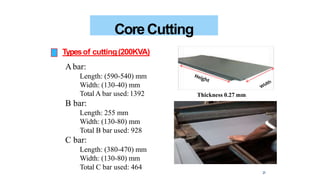 CoreCutting
Typesof cutting(200KVA)
Abar:
Length: (590-540) mm
Width: (130-40) mm
Total A bar used:1392
B bar:
Length: 255 mm
Width: (130-80) mm
Total B bar used: 928
C bar:
Length: (380-470) mm
Width: (130-80) mm
Total C bar used: 464
Thickness 0.27 mm
21
 