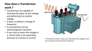 How does a Transformer
work ?
• Transformers are capable of
receiving AC power at one voltage
and delivering it at another
voltage.
• It does so without a change of
frequency
• It accomplishes this by
electromagnetic induction
• It can raise or lower the voltage in
a ckt but with a corresponding
decrease or increase in current 1 Transformers help in step-up or step-down the voltage; this in
turn increases the transmission efficiency
 