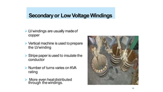  LVwindings are usually madeof
copper
 Vertical machine is used toprepare
the LVwinding
 Stripe paper is used to insulate the
conductor
 Number of turns varies on KVA
rating
 More even heatdistributed
Secondaryor Low VoltageWindings
through thewindings.
43
 