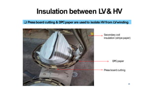 Insulation between LV& HV
 Pressboard cutting & DPCpaper are usedto isolate HVfrom LVwinding
Secondary coil
insulation (stripe paper)
DPCpaper
Pressboard cutting
46
 