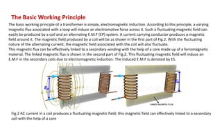 The Basic Working Principle
The basic working principle of a transformer is simple, electromagnetic induction. According to this principle, a varying
magnetic flux associated with a loop will induce an electromotive force across it. Such a fluctuating magnetic field can
easily be produced by a coil and an alternating E.M.F (EP) system. A current carrying conductor produces a magnetic
field around it. The magnetic field produced by a coil will be as shown in the first part of Fig.2. With the fluctuating
nature of the alternating current, the magnetic field associated with the coil will also fluctuate.
This magnetic flux can be effectively linked to a secondary winding with the help of a core made up of a ferromagnetic
material. The linked magnetic flux is shown in the second part of Fig.2. This fluctuating magnetic field will induce an
E.M.F in the secondary coils due to electromagnetic induction. The induced E.M.F is denoted by ES.
Fig.2 AC current in a coil produces a fluctuating magnetic field; this magnetic field can effectively linked to a secondary
coil with the help of a core
 