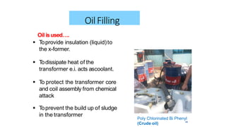 44
OilFilling
 Toprevent the build up of sludge
in the transformer
Oil isused….
 Toprovide insulation (liquid)to
the x-former.
 Todissipate heat of the
transformer e.i. acts ascoolant.
 To protect the transformer core
and coil assembly from chemical
attack
Poly Chlorinated Bi Phenyl
(Crude oil)
 