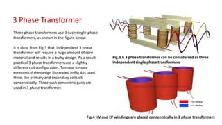 3 Phase Transformer
Three phase transformers use 3 such single-phase
transformers, as shown in the figure below.
It is clear from Fig.3 that, independent 3 phase
transformer will require a huge amount of core
material and results in a bulky design. As a result
practical 3 phase transformers use a slightly
different coil configuration. To make it more
economical the design illustrated in Fig.4 is used.
Here, the primary and secondary coils sit
concentrically. Three such concentric pairs are
used in 3 phase transformer.
Fig.3 A 3 phase transformer can be considerred as three
independent single phase transformers
Fig.4 HV and LV windings are placed concentrically in 3 phase transformers
 