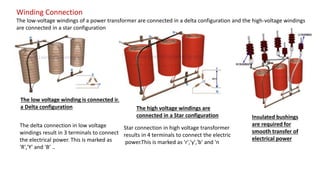 Winding Connection
The low-voltage windings of a power transformer are connected in a delta configuration and the high-voltage windings
are connected in a star configuration
The low voltage winding is connected in
a Delta configuration
The delta connection in low voltage
windings result in 3 terminals to connect
the electrical power. This is marked as
'R','Y' and 'B’ ..
The high voltage windings are
connected in a Star configuration
Star connection in high voltage transformer
results in 4 terminals to connect the electric
power.This is marked as 'r','y','b' and 'n
Insulated bushings
are required for
smooth transfer of
electrical power
 