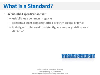 What is a Standard?
• A published specification that:
   – establishes a common language;
   – contains a technical specification or other precise criteria;
   – is designed to be used consistently, as a rule, a guideline, or a
     definition.




                             Source: British Standards Institute
                               Retrieved May 28, 2012 from
                       http://www.standardsbookshop.com/what.htm
 