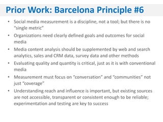 Prior Work: Barcelona Principle #6
• Social media measurement is a discipline, not a tool; but there is no
  “single metric”
• Organizations need clearly defined goals and outcomes for social
  media
• Media content analysis should be supplemented by web and search
  analytics, sales and CRM data, survey data and other methods
• Evaluating quality and quantity is critical, just as it is with conventional
  media
• Measurement must focus on “conversation” and “communities” not
  just “coverage”
• Understanding reach and influence is important, but existing sources
  are not accessible, transparent or consistent enough to be reliable;
  experimentation and testing are key to success
 