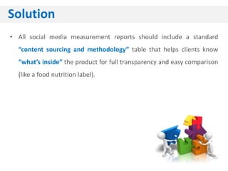 Solution
• All social media measurement reports should include a standard
  “content sourcing and methodology” table that helps clients know
  “what’s inside” the product for full transparency and easy comparison
  (like a food nutrition label).
 