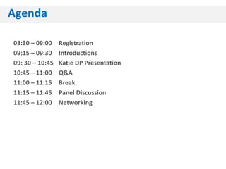 Agenda

08:30 – 09:00    Registration
09:15 – 09:30    Introductions
09: 30 – 10:45   Katie DP Presentation
10:45 – 11:00    Q&A
11:00 – 11:15    Break
11:15 – 11:45    Panel Discussion
11:45 – 12:00    Networking
 