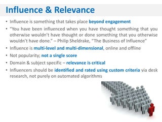 Influence & Relevance
• Influence is something that takes place beyond engagement
• “You have been influenced when you have thought something that you
  otherwise wouldn’t have thought or done something that you otherwise
  wouldn’t have done.” – Philip Sheldrake, “The Business of Influence”
• Influence is multi-level and multi-dimensional, online and offline
• Not popularity; not a single score
• Domain & subject specific – relevance is critical
• Influencers should be identified and rated using custom criteria via desk
  research, not purely on automated algorithms
 