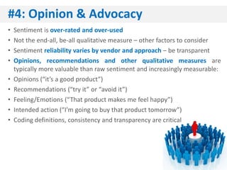 #4: Opinion & Advocacy
•   Sentiment is over-rated and over-used
•   Not the end-all, be-all qualitative measure – other factors to consider
•   Sentiment reliability varies by vendor and approach – be transparent
•   Opinions, recommendations and other qualitative measures are
    typically more valuable than raw sentiment and increasingly measurable:
•   Opinions (“it’s a good product”)
•   Recommendations (“try it” or “avoid it”)
•   Feeling/Emotions (“That product makes me feel happy”)
•   Intended action (“I’m going to buy that product tomorrow”)
•   Coding definitions, consistency and transparency are critical
 