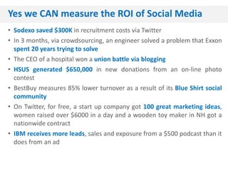 Yes we CAN measure the ROI of Social Media
• Sodexo saved $300K in recruitment costs via Twitter
• In 3 months, via crowdsourcing, an engineer solved a problem that Exxon
  spent 20 years trying to solve
• The CEO of a hospital won a union battle via blogging
• HSUS generated $650,000 in new donations from an on-line photo
  contest
• BestBuy measures 85% lower turnover as a result of its Blue Shirt social
  community
• On Twitter, for free, a start up company got 100 great marketing ideas,
  women raised over $6000 in a day and a wooden toy maker in NH got a
  nationwide contract
• IBM receives more leads, sales and exposure from a $500 podcast than it
  does from an ad
 