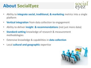 About SocialEyez
• Ability to integrate social, traditional, & marketing metrics into a single
  platform
• Vertical integration from data collection to engagement
• Ability to deliver insight & recommendations (not just more data)
• Standard-setting knowledge of research & measurement
  methodologies
• Extensive knowledge & capabilities in data collection
• Local cultural and geographic expertise
 