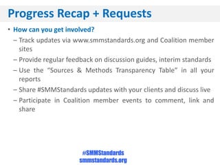 Progress Recap + Requests
• How can you get involved?
  – Track updates via www.smmstandards.org and Coalition member
    sites
  – Provide regular feedback on discussion guides, interim standards
  – Use the “Sources & Methods Transparency Table” in all your
    reports
  – Share #SMMStandards updates with your clients and discuss live
  – Participate in Coalition member events to comment, link and
    share




                        #SMMStandards
                       smmstandards.org
 