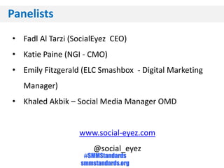 Panelists
• Fadl Al Tarzi (SocialEyez CEO)
• Katie Paine (NGI - CMO)
• Emily Fitzgerald (ELC Smashbox - Digital Marketing
   Manager)
• Khaled Akbik – Social Media Manager OMD


                  www.social-eyez.com
                       @social_eyez
                    #SMMStandards
                   smmstandards.org
 