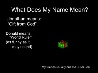QuickTime™ and a
decompressor
are needed to see this picture.
QuickTime™ and a
decompressor
are needed to see this picture.
What Does My Name Mean?
Donald means:
“World Ruler”
(as funny as it
may sound)
Jonathan means:
“Gift from God”
My friends usually call me JD or Jon
 