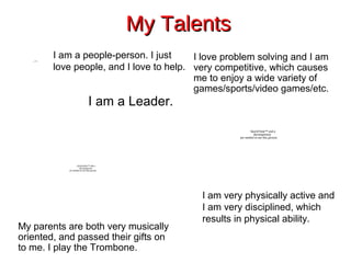 QuickTime™ and a
decompressor
are needed to see this picture.
My TalentsMy Talents
My parents are both very musically
oriented, and passed their gifts on
to me. I play the Trombone.
I love problem solving and I am
very competitive, which causes
me to enjoy a wide variety of
games/sports/video games/etc.
I am a Leader.
I am a people-person. I just
love people, and I love to help.
I am very physically active and
I am very disciplined, which
results in physical ability.
QuickTime™ and a
decompressor
are needed to see this picture.
QuickTime™ and a
decompressor
are needed to see this picture.
 