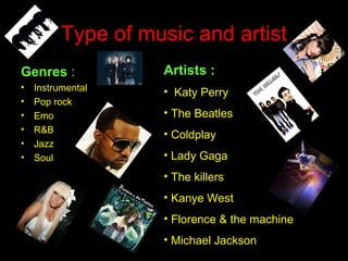 Type of music and artist
Genres :
• Instrumental
• Pop rock
• Emo
• R&B
• Jazz
• Soul
Artists :
• Katy Perry
• The Beatles
• Coldplay
• Lady Gaga
• The killers
• Kanye West
• Florence & the machine
• Michael Jackson
 