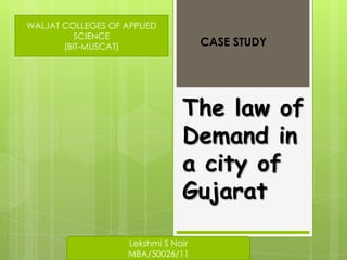 WALJAT COLLEGES OF APPLIED
          SCIENCE
       (BIT-MUSCAT)                  CASE STUDY




                                The law of
                                Demand in
                                a city of
                                Gujarat

                    Lekshmi S Nair
                    MBA/50026/11
 