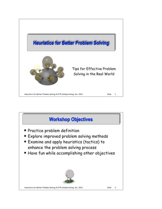 Heuristics for Better Problem Solving

Tips for Effective Problem
Solving in the Real World

Heuristics for Better Problem Solving V1.0 © Catalysis Group, Inc. 2013

Slide

1

Workshop Objectives
!
!
!

!

Practice problem definition
Explore improved problem solving methods
Examine and apply heuristics (tactics) to
enhance the problem solving process
Have fun while accomplishing other objectives

Heuristics for Better Problem Solving V1.0 © Catalysis Group, Inc. 2013

Slide

2

 