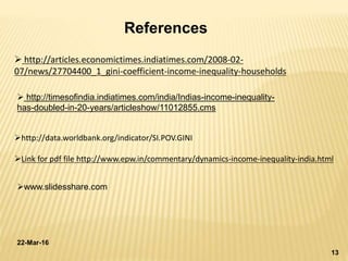 22-Mar-16
13
References
 http://articles.economictimes.indiatimes.com/2008-02-
07/news/27704400_1_gini-coefficient-income-inequality-households
 http://timesofindia.indiatimes.com/india/Indias-income-inequality-
has-doubled-in-20-years/articleshow/11012855.cms
http://data.worldbank.org/indicator/SI.POV.GINI
Link for pdf file http://www.epw.in/commentary/dynamics-income-inequality-india.html
www.slidesshare.com
 
