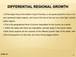 22-Mar-16
6
Of the large many at the bottom rung of incomes, a very great proportion lives in the
poor backward states regions, and most of the few at the top live in the high- income
states regions.
This is the geographical facet of income inequalities for the country as a whole.
 Within the states also there are inequalities, perhaps larger in the poorer states.
Both these aspects are the outcome of the different growth rates of the states, with
a few having grown at a fast rate, and many having lagged behind.
 