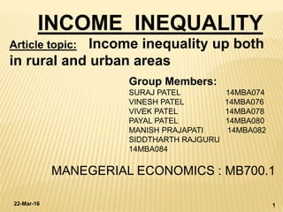 INCOME INEQUALITY
Group Members:
SURAJ PATEL 14MBA074
VINESH PATEL 14MBA076
VIVEK PATEL 14MBA078
PAYAL PATEL 14MBA080
MANISH PRAJAPATI 14MBA082
SIDDTHARTH RAJGURU
14MBA084
MANEGERIAL ECONOMICS : MB700.1
22-Mar-16 1
Article topic: Income inequality up both
in rural and urban areas
 