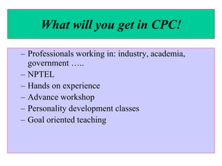 What will you get in CPC!
– Professionals working in: industry, academia,
government …..
– NPTEL
– Hands on experience
– Advance workshop
– Personality development classes
– Goal oriented teaching
 