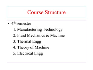 Course Structure
• 4th semester
1. Manufacturing Technology
2. Fluid Mechanics & Machine
3. Thermal Engg
4. Theory of Machine
5. Electrical Engg
 