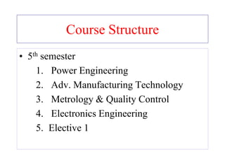 Course Structure
• 5th semester
1. Power Engineering
2. Adv. Manufacturing Technology
3. Metrology & Quality Control
4. Electronics Engineering
5. Elective 1
 